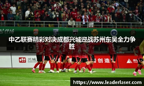 中乙联赛精彩对决成都兴城迎战苏州东吴全力争胜